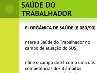 SAÚDE DO TRABALHADOR LEI ORGÂNICA DE SAÚDE (8.080/90)  Insere a Saúde do Trabalhador no campo de atuação do SUS; Define o campo de ST como uma das competências dos 3 âmbitos (municipal, estadual e federal).  