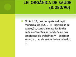 LEI ORGÂNICA DE SAÚDE (8.080/90)  No  Art. 18 , que compete à direção municipal do SUS, ... III - participar da execução, controle e avaliação das ações referentes às condições e dos ambientes de trabalho; IV – executar serviços ... e) de saúde do trabalhador; ...  