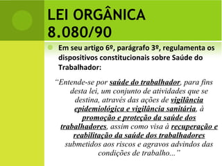 LEI ORGÂNICA 8.080/90 Em seu artigo 6º, parágrafo 3º, regulamenta os dispositivos constitucionais sobre Saúde do Trabalhador: “ Entende-se por  saúde do trabalhador , para fins desta lei, um conjunto de atividades que se destina, através das ações de  vigilância epidemiológica e vigilância sanitária , à  promoção e proteção da saúde dos trabalhadores , assim como visa à  recuperação e reabilitação da saúde dos trabalhadores  submetidos aos riscos e agravos advindos das condições de trabalho...” 