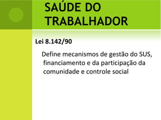 Lei 8.142/90 Define mecanismos de gestão do SUS, financiamento e da participação da comunidade e controle social SAÚDE DO TRABALHADOR 