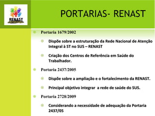 Portaria 1679/2002 Dispõe sobre a estruturação da Rede Nacional de Atenção Integral à ST no SUS – RENAST Criação dos Centros de Referência em Saúde do Trabalhador. Portaria 2437/2005  Dispõe sobre a ampliação e o fortalecimento da RENAST. Principal objetivo integrar  a rede de saúde do SUS. Portaria 2728/2009  Considerando a necessidade de adequação da Portaria 2437/05  PORTARIAS- RENAST 