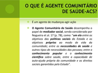 O QUE É AGENTE COMUNITÁRIO DE SAÚDE-ACS? É um agente de mudanças-agir-ação O Agente Comunitário de Saúde  desempenha o papel de  mediador social , sendo considerado por Nogueira et al. 17 (p. 78), como: “ um elo  entre os objetivos das  políticas sociais  do Estado e os objetivos  próprios  ao modo de vida da comunidade; entre as  necessidades de saúde  e outros tipos de necessidades das pessoas; entre o  conhecimento popular  e o  conhecimento científico  sobre saúde, entre a capacidade de auto-ajuda própria da comunidade e os direitos sociais garantidos pelo Estado”. 