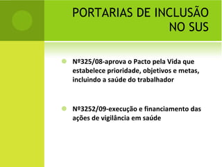 PORTARIAS DE INCLUSÃO NO SUS Nº325/08-aprova o Pacto pela Vida que estabelece prioridade, objetivos e metas, incluindo a saúde do trabalhador Nº3252/09-execução e financiamento das ações de vigilância em saúde 