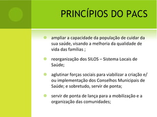 PRINCÍPIOS DO PACS ampliar a capacidade da população de cuidar da sua saúde, visando a melhoria da qualidade de vida das famílias ; reorganização dos SILOS – Sistema Locais de Saúde;  aglutinar forças sociais para viabilizar a criação e/ou implementação dos Conselhos Municipais de Saúde; e sobretudo, servir de ponta; servir de ponta de lança para a mobilização e a organização das comunidades; 