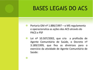 BASES LEGAIS DO ACS Portaria GM nº 1.886/1997 – o MS regulamenta e operacionaliza as ações dos ACS através do PACS e PSF Lei nº 10.507/2002, que cria  a profissão de Agente Comunitário de Saúde, o Decreto nº 3.189/1999, que fixa as diretrizes para o exercício da atividade de Agente Comunitário de Saúde: 