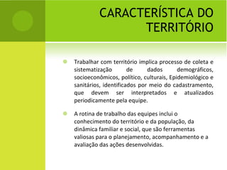 CARACTERÍSTICA DO TERRITÓRIO Trabalhar com território implica processo de coleta e sistematização de dados demográficos, socioeconômicos, político, culturais, Epidemiológico e sanitários, identificados por meio do cadastramento, que devem ser interpretados e atualizados periodicamente pela equipe. A rotina de trabalho das equipes inclui o conhecimento do território e da população, da dinâmica familiar e social, que são ferramentas valiosas para o planejamento, acompanhamento e a avaliação das ações desenvolvidas. 