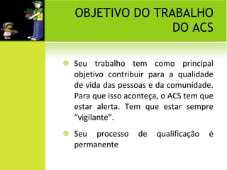 OBJETIVO DO TRABALHO DO ACS Seu trabalho tem como principal objetivo contribuir para a qualidade de vida das pessoas e da comunidade. Para que isso aconteça, o ACS tem que estar alerta. Tem que estar sempre “vigilante”. Seu processo de qualificação é permanente 
