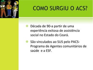 COMO SURGIU O ACS? Década de 90-a partir de uma experiência exitosa de assistência social no Estado do Ceará. São vinculados ao SUS pelo PACS-Programa de Agentes comunitários de saúde  e a ESF. 