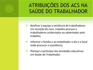 ATRIBUIÇÕES DOS ACS NA SAÚDE DO TRABALHADOR Notificar à equipe a existência de trabalhadores em situação de risco, trabalho precoce e trabalhadores acidentados ou adoentados pelo trabalho; Informar a família e ao trabalhador o dia e o local onde procurar a assistência; Planejar e participar das atividades educativas em Saúde do Trabalhador. 