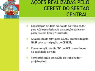 AÇÕES REALIZADAS PELO CEREST DO SERTÃO CENTRAL  Capacitação de 40hs em saúde do trabalhador para ACS e profissionais da atenção básica em parceria com Cerest/Horizonte; Atualização de 40hs para os ACS promovido pelo NASF com participação do CEREST; Comemoração do dia “D” do ACS com enfoque na qualidade de vida; Territorialização em saúde do trabalhador –projeto piloto 