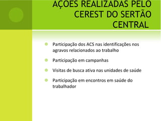AÇÕES REALIZADAS PELO CEREST DO SERTÃO CENTRAL  Participação dos ACS nas identificações nos agravos relacionados ao trabalho Participação em campanhas Visitas de busca ativa nas unidades de saúde Participação em encontros em saúde do trabalhador 