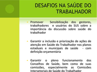 DESAFIOS NA SAÚDE DO TRABALHADOR Promover  Sensibilização dos gestores, trabalhadores  e usuários do SUS sobre a importância da discussão sobre saúde do trabalhador  Garantir a inclusão e priorização de ações de atenção em Saúde do Trabalhador nos planos estaduais e municipais de saúde  - com definição orçamentária Garantir o pleno funcionamento dos Conselhos de Saúde, bem como de suas comissões, especialmente as Comissões Intersetoriais de Saúde do Trabalhador 