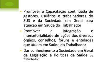 . Promover a Capacitação continuada de gestores, usuários e trabalhadores do SUS e da Sociedade em Geral para atuação em Saúde do Trabalhador Promover a integração e intersetorialidade de ações dos diversos órgãos, conselhos, fóruns e entidades que atuam em Saúde do Trabalhador Dar conhecimento à Sociedade em Geral da Legislação e Políticas de Saúde  do Trabalhador  