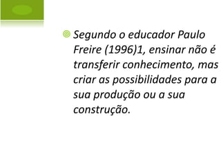 Segundo o educador Paulo Freire (1996)1, ensinar não é transferir conhecimento, mas criar as possibilidades para a sua produção ou a sua construção. 