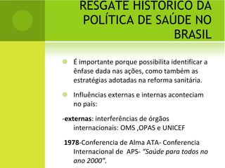 RESGATE HISTÓRICO DA POLÍTICA DE SAÚDE NO BRASIL É importante porque possibilita identificar a ênfase dada nas ações, como também as estratégias adotadas na reforma sanitária. Influências externas e internas aconteciam no país: - externas : interferências de órgãos internacionais: OMS ,OPAS e UNICEF 1978 -Conferencia de Alma ATA- Conferencia Internacional de  APS-  “Saúde para todos no ano 2000”. 