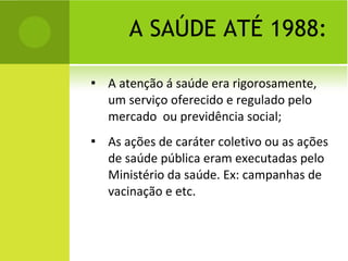 A SAÚDE ATÉ 1988: A atenção á saúde era rigorosamente, um serviço oferecido e regulado pelo mercado  ou previdência social; As ações de caráter coletivo ou as ações de saúde pública eram executadas pelo Ministério da saúde. Ex: campanhas de vacinação e etc. 