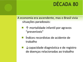 DÉCADA 80 A economia era ascendente, mas o Brasil vivia situações paradoxais: ↑  morta lidade infantil por agravos “preveníveis” Índices recordistas de acidente de trabalho ↓ capacidade diagnóstica e de registro de doenças relacionadas ao trabalho 