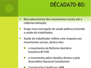 DÉCADA70-80: Recrudescimento dos movimentos sociais até a redemocratização; Surge nova concepção de saúde pública,incluindo a saúde do trabalhador; Saúde do trabalhador reflete uma resposta aos movimentos sociais, dentre eles: o movimento da Reforma Sanitária brasileira-8ª CNS o movimento pelas eleições diretas e pela Assembléia Nacional Constituinte Constituição Cidadã em 1988 