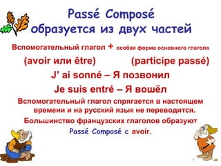Passé Composé
образуется из двух частей
Вспомогательный глагол + особая форма основного глагола
(avoir или être) (participe passé)
J’ ai sonné – Я позвонил
Je suis entré – Я вошёл
Вспомогательный глагол спрягается в настоящем
времени и на русский язык не переводится.
Большинство французских глаголов образуют
Passé Composé с avoir.
 