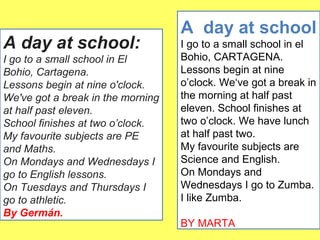 A day at school: 
I go to a small school in El 
Bohio, Cartagena. 
Lessons begin at nine o'clock. 
We've got a break in the morning 
at half past eleven. 
School finishes at two o’clock. 
My favourite subjects are PE 
and Maths. 
On Mondays and Wednesdays I 
go to English lessons. 
On Tuesdays and Thursdays I 
go to athletic. 
By Germán. 
A day at school 
I go to a small school in el 
Bohio, CARTAGENA. 
Lessons begin at nine 
o’clock. We‘ve got a break in 
the morning at half past 
eleven. School finishes at 
two o’clock. We have lunch 
at half past two. 
My favourite subjects are 
Science and English. 
On Mondays and 
Wednesdays I go to Zumba. 
I like Zumba. 
BY MARTA 
 