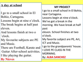 A day at school 
I go to a small school in El 
Bohio, Cartagena. 
Lessons begin at nine o´clock. 
The break begins at half past 
eleven. 
And lessons finish at two o 
´clock. 
My favourite subjects are PE 
and Music. 
There are Football, Karate and 
Guitar After-school activities. 
I like playing the guitar. 
By Nieves 
MY PROJECT 
I go to a small school in El Bohio, 
near Cartagena. 
Lessons begin at nine o’clock. 
We’ve got a break in the 
morning. We have break at half 
past 
eleven. School finishes at two 
o’clock. 
My favorite subject are PE, Art, 
ICT and Music. 
I go to the grandparents’ house. 
I LOVE PE CLASS IN THE 
MORNING. 
By: ALBA SANCHEZ 
 