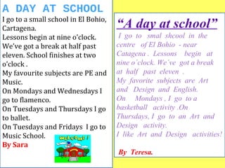 A DAY AT SCHOOL 
I go to a small school in El Bohio, 
Cartagena. 
Lessons begin at nine o’clock. 
We’ve got a break at half past 
eleven. School finishes at two 
o’clock . 
My favourite subjects are PE and 
Music. 
On Mondays and Wednesdays I 
go to flamenco. 
On Tuesdays and Thursdays I go 
to ballet. 
On Tuesdays and Fridays I go to 
Music School. 
By Sara 
“A day at school” 
I go to smal shcool in the 
centre of El Bohio - near 
Catagena . Lessons begin at 
nine o´clock. We´ve got a break 
at half past eleven . 
My favorite subjects are Art 
and Design and English. 
On Mondays , I go to a 
basketball activity .On 
Thursdays, I go to an Art and 
Design activity. 
I like Art and Design activities! 
By Teresa. 
 