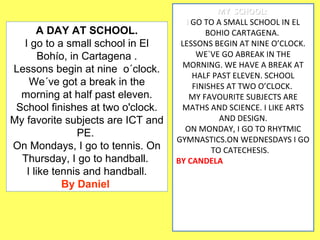 A DAY AT SCHOOL. 
I go to a small school in El 
Bohío, in Cartagena . 
Lessons begin at nine o´clock. 
We´ve got a break in the 
morning at half past eleven. 
School finishes at two o'clock. 
My favorite subjects are ICT and 
PE. 
On Mondays, I go to tennis. On 
Thursday, I go to handball. 
I like tennis and handball. 
By Daniel 
MMYY SSCCHHOOOOLL:: 
II GO TO A SMALL SCHOOL IN EL 
BOHIO CARTAGENA. 
LESSONS BEGIN AT NINE O’CLOCK. 
WE`VE GO ABREAK IN THE 
MORNING. WE HAVE A BREAK AT 
HALF PAST ELEVEN. SCHOOL 
FINISHES AT TWO O’CLOCK. 
MY FAVOURITE SUBJECTS ARE 
MATHS AND SCIENCE. I LIKE ARTS 
AND DESIGN. 
ON MONDAY, I GO TO RHYTMIC 
GYMNASTICS.ON WEDNESDAYS I GO 
TO CATECHESIS. 
BY CANDELA 
 