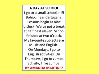 A DAY AT SCHOOL 
I go to a small school in El 
Bohio, near Cartagena. 
Lessons begin at nine 
o’clock. We’ve got a break 
at half past eleven. School 
finishes at two o’clock. 
My favourite subjects are 
Music and English. 
On Mondays, I go to 
English activities. On 
Thursdays, I go to zumba 
activity, I like zumba. 
BY AMANDA MARTINEZ 
 