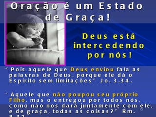 O ra ç ã o            é    um       E s ta d o
         de             G    ra ç     a!
                               D e u s e s tá
                            in t e r c e d e n d o
                                 por nós !
“ P o is a q u e le q u e D e u s e n v io u f a la a s
  p a la v r a s d e D e u s , p o r q u e e le d á o
  E s p ír it o s e m lim it a ç õ e s ” J o . 3 . 3 4 .

“ A q u e le q u e n ã o p o u p o u s e u p r ó p r io
  F ilh o , m a s o e n t r e g o u p o r t o d o s n ó s ,
  c o m o n ã o n o s d a r á ju n t a m e n t e c o m e le ,
                                                          13
  e d e g r a ç a , t o d a s a s c o is a s ? ” R m .
 