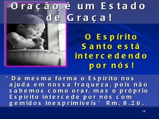 O ra ç ã o          é    um      E s ta d o
         de           G    ra ç    a!
                             O E s p ír it o
                            S a nto e s tá
                          in t e r c e d e n d o
                               por nós !
“ D a m e s m a f o r m a o E s p ír it o n o s
 a ju d a e m n o s s a f r a q u e z a , p o is n ã o
 s a b e m o s c o m o o r a r , m a s o p r ó p r io
 E s p ír it o in t e r c e d e p o r n ó s c o m
 g e m id o s in e x p r im ív e is ” R m . 8 . 2 6 .
                                                   14
 