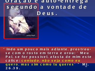 O r a ç ã o é a u t o -e n t r e g a
 s e g und o a vo nta d e d e
              De us .




“ In d o u m p o u c o m a is a d ia n t e , p r o s t r o u -
  s e c o m o ro s to e m te rra e o ro u : ‘ M e u
  P a i, s e f o r p o s s ív e l, a f a s t a d e m im e s t e
  c á lic e ; c o n t u d o , n ã o s e ja c o m o e u
  q u e r o , m a s s i m c o m o t u q u e r e s ’ ” M16 .t
  2 6 .3 9 .
 