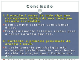 C o n c lu s ã o
                                17

1. A o r a ç ã o é a n t e s d e t u d o a l g o q u e
  c a rre g a mo s d e ntro d e nó s c o mo um
  t e s o u r o e s c o n d id o .
  N e m s e m p r e e s t a m o s c o n s c ie n t e s
  d is s o .
  F re q u e nte me nte e s ta mo s s u rd o s p a ra
  o nos s o c ora ç ã o que ora .

2 . P o r t a n t o , a p r im e ir a p r io r id a d e d a
  o r a ç ã o é o u v ir .
  É p e r f e it a m e n t e p o s s ív e l q u e n ã o
  e s t e ja m o s p e r f e it a m e n t e c o n s c ie n t e s
  d a v id a d e o r a ç ã o q u e o E s p ír it o n o s
  deu.
 