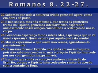 R o m a n o s 8 . 2 2 -2 7 .
22 Sabemos que toda a natureza criada geme até agora, como
 em dores de parto.
23 E não só isso, mas nós mesmos, que temos os primeiros
 frutos do Espírito, gememos interiormente, esperando
 ansiosamente nossa adoção como filhos, a redenção do nosso
 corpo.
24 Pois nessa esperança fomos salvos. Mas, esperança que se vê
 não é esperança. Quem espera por aquilo que está vendo?
25 Mas se esperamos o que ainda não vemos, aguardamo-lo
 pacientemente.
26 Da mesma forma o Espírito nos ajuda em nossa fraqueza,
 pois não sabemos como orar, mas o próprio Espírito intercede
 por nós com gemidos inexprimíveis.
27 E aquele que sonda os corações conhece a intenção do
 Espírito, porque o Espírito intercede pelos santos de acordo
 com a vontade de Deus.
                                                         8
 