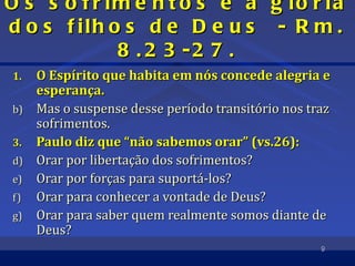 Os s     o f r im e n t o s e a g ló r ia
dos      f ilh o s d e D e u s - R m .
                8 . 2 3 -2 7 .
1.   O Espírito que habita em nós concede alegria e
     esperança.
b)   Mas o suspense desse período transitório nos traz
     sofrimentos.
3.   Paulo diz que “não sabemos orar” (vs.26):
d)   Orar por libertação dos sofrimentos?
e)   Orar por forças para suportá-los?
f)   Orar para conhecer a vontade de Deus?
g)   Orar para saber quem realmente somos diante de
     Deus?
                                                    9
 