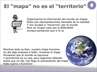 El “mapa” no es el “territorio”

                   Organizamos la información del mundo en mapas
                   Estos son representaciones mentales de la realidad
                   Y nos ayudan a “movernos” por el mundo
                   Pero en ningún caso son la REALIDAD
                   Aunque pensamos que si lo es




Mientras todo va bien, nuestro mapa funciona
Un día algo empieza a fallar, miramos el mapa
Pensamos que el mundo se equivoca
Y persistimos en su uso, pero seguimos fallando
Hasta que un día, nos llega la actualización del mapa
Todo vuelve a funcionar.
 