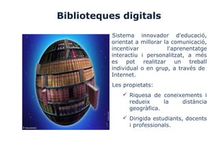 Biblioteques digitals
Sistema innovador d'educació,
orientat a millorar la comunicació,
incentivar l'aprenentatge
interactiu i personalitzat, a més
es pot realitzar un treball
individual o en grup, a través de
Internet.
Les propietats:
 Riquesa de coneixements i
redueix la distància
geogràfica.
 Dirigida estudiants, docents
i professionals.
 