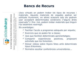 Bancs de Recurs
Llocs virtuals on podem trobar tot tipus de recursos i
materials. Aquests materials de vegades podran ser
utilitzats lliurement, en altres ocasions sols els podrem
usar acceptant determinades condicions (“alguns drets
reservats”) i fins i tot, podem trobar materials que tinguin
l’ús totalment restringit.
Els avantatges:
 Facilitar l’accés a programes adequats per xiquets;
 Exercicis que es poden fer a classe;
 Jocs que faciliten determinats aprenentatges;
 Compartir experiències positives, proposant
activitats que les fomenten.
 Deixar vídeos sobre lliçons fetes amb determinats
tipus d’alumnes;
 Permetre escoltar conferències universitàries...
 