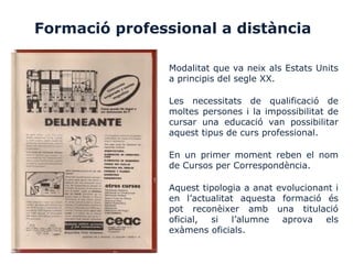 Formació professional a distància
Modalitat que va neix als Estats Units
a principis del segle XX.
Les necessitats de qualificació de
moltes persones i la impossibilitat de
cursar una educació van possibilitar
aquest tipus de curs professional.
En un primer moment reben el nom
de Cursos per Correspondència.
Aquest tipologia a anat evolucionant i
en l’actualitat aquesta formació és
pot reconèixer amb una titulació
oficial, si l’alumne aprova els
exàmens oficials.
 