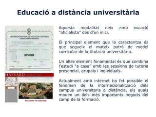 Educació a distància universitària
Aquesta modalitat neix amb vocació
“oficialista” des d’un inici.
El principal element que la caracteritza és
que segueix el mateix patró de model
curricular de la titulació universitària.
Un altre element fonamental és que combina
l’estudi “a casa” amb les sessions de tutoria
presencial, grupals i individuals.
Actualment amb internet ha fet possible el
fenòmen de la internacionalització dels
campus universitaris a distància, els quals
mouen un dels més importants negocis del
camp de la formació.
 