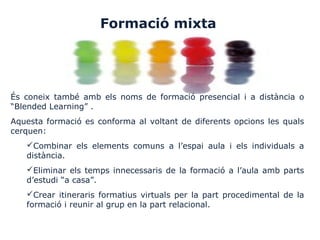 Formació mixta
És coneix també amb els noms de formació presencial i a distància o
“Blended Learning” .
Aquesta formació es conforma al voltant de diferents opcions les quals
cerquen:
Combinar els elements comuns a l’espai aula i els individuals a
distància.
Eliminar els temps innecessaris de la formació a l’aula amb parts
d’estudi “a casa”.
Crear itineraris formatius virtuals per la part procedimental de la
formació i reunir al grup en la part relacional.
 