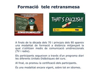 Formació tele retransmesa
A finals de la dècada dels 70 i principis dels 80 apareix
una modalitat de formació a distància mitjançant la
qual s’utilitzen medis de comunicació unidireccionals
(TV i radio).
Els participants segueixen a través d’un programa diari
les diferents Unitats Didàctiques del curs.
Al final, es promou la certificació dels participants.
És una modalitat encara vigent, sobre tot en idiomes.
 