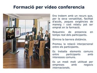 Formació per vídeo conferencia
Ens trobem amb un recurs que,
per la seva versatilitat, facilitat
d'accés, poques exigències de
maneig i cost relatiu pot ser
emprat en la formació.
Requereix de presencia en
temps real dels participants.
Elimina la barrera distància.
Promou la relació interpersonal
entre els participants.
Es treballa elements comuns
entre participants amb
interessos comuns.
Es un medi molt utilitzat per
empreses amb negocis
internacionals.
 
