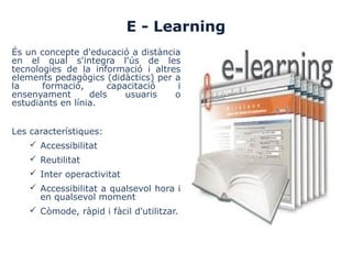 E - Learning
És un concepte d'educació a distància
en el qual s'integra l'ús de les
tecnologies de la informació i altres
elements pedagògics (didàctics) per a
la formació, capacitació i
ensenyament dels usuaris o
estudiants en línia.
Les característiques:
 Accessibilitat
 Reutilitat
 Inter operactivitat
 Accessibilitat a qualsevol hora i
en qualsevol moment
 Còmode, ràpid i fàcil d'utilitzar.
 