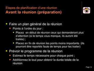 Etapes de planification d’une réunion
 Avant la réunion (préparation)

    Faire un plan général de la réunion
         Points à l’ordre du jour ;
           Placez en début de réunion ceux qui demanderont plus
            d’attention (si le temps vous manque, ils auront été
            traités) ;
           Placez en fin de réunion les points moins importants (ils
            pourront être reportés faute de temps pour les traiter)
    Prévoir le programme de la réunion
         Estimez le temps nécessaire pour chaque point ;
         Additionnez le tout pour obtenir la durée totale de la
          réunion
Janvier 2010                 Introduction à la communication            Page 12
 