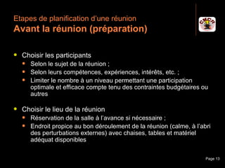 Etapes de planification d’une réunion
 Avant la réunion (préparation)

    Choisir les participants
         Selon le sujet de la réunion ;
         Selon leurs compétences, expériences, intérêts, etc. ;
         Limiter le nombre à un niveau permettant une participation
          optimale et efficace compte tenu des contraintes budgétaires ou
          autres

    Choisir le lieu de la réunion
         Réservation de la salle à l’avance si nécessaire ;
         Endroit propice au bon déroulement de la réunion (calme, à l’abri
          des perturbations externes) avec chaises, tables et matériel
          adéquat disponibles

Janvier 2010                  Introduction à la communication            Page 13
 
