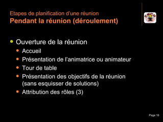 Etapes de planification d’une réunion
 Pendant la réunion (déroulement)

    Ouverture de la réunion
         Accueil
         Présentation de l’animatrice ou animateur
         Tour de table
         Présentation des objectifs de la réunion
          (sans esquisser de solutions)
         Attribution des rôles (3)


Janvier 2010             Introduction à la communication   Page 16
 