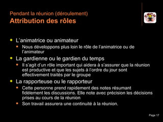 Pendant la réunion (déroulement)
 Attribution des rôles

    L’animatrice ou animateur
         Nous développons plus loin le rôle de l’animatrice ou de
          l’animateur
    La gardienne ou le gardien du temps
         Il s’agit d’un rôle important qui aidera à s’assurer que la réunion
          est productive et que les sujets à l’ordre du jour sont
          effectivement traités par le groupe
    La rapporteuse ou le rapporteur
         Cette personne prend rapidement des notes résumant
          fidèlement les discussions. Elle note avec précision les décisions
          prises au cours de la réunion
         Son travail assurera une continuité à la réunion.

Janvier 2010                   Introduction à la communication              Page 17
 