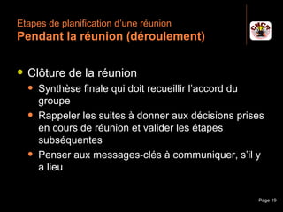 Etapes de planification d’une réunion
 Pendant la réunion (déroulement)

    Clôture de la réunion
         Synthèse finale qui doit recueillir l’accord du
          groupe
         Rappeler les suites à donner aux décisions prises
          en cours de réunion et valider les étapes
          subséquentes
         Penser aux messages-clés à communiquer, s’il y
          a lieu


Janvier 2010             Introduction à la communication   Page 19
 