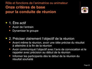 Rôle et fonctions de l’animatrice ou animateur
 Onze critères de base
 pour la conduite de réunion

    1. Être actif
         Avoir de l’entrain
         Dynamiser le groupe

    2. Préciser clairement l’objectif de la réunion
         Avant même la réunion, avoir une idée précise du résultat
          à atteindre à la fin de la réunion
         Avoir communiqué l’objectif avec l’avis de convocation et le
          rappeler avec précision au début de la réunion
         Informer les participants dès le début de la réunion du
          résultat souhaité
Janvier 2010                Introduction à la communication         Page 22
 