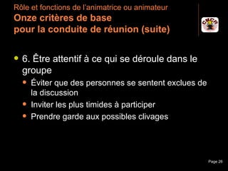 Rôle et fonctions de l’animatrice ou animateur
 Onze critères de base
 pour la conduite de réunion (suite)

    6. Être attentif à ce qui se déroule dans le
     groupe
         Éviter que des personnes se sentent exclues de
          la discussion
         Inviter les plus timides à participer
         Prendre garde aux possibles clivages




Janvier 2010            Introduction à la communication    Page 26
 